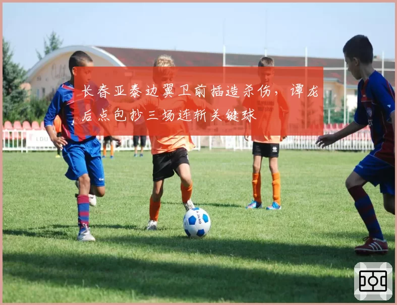 长春亚泰边翼卫前插造杀伤，谭龙后点包抄三场连斩关键球