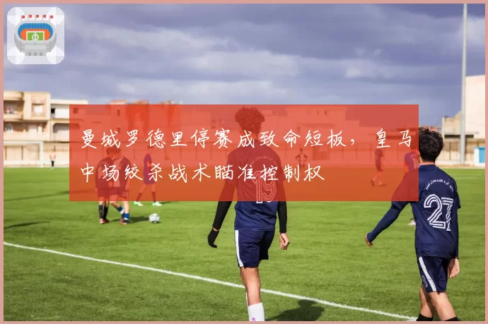 曼城罗德里停赛成致命短板，皇马中场绞杀战术瞄准控制权