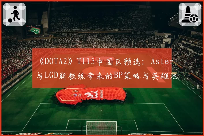 《DOTA2》TI15中国区预选：Aster与LGD新教练带来的BP策略与英雄池变化