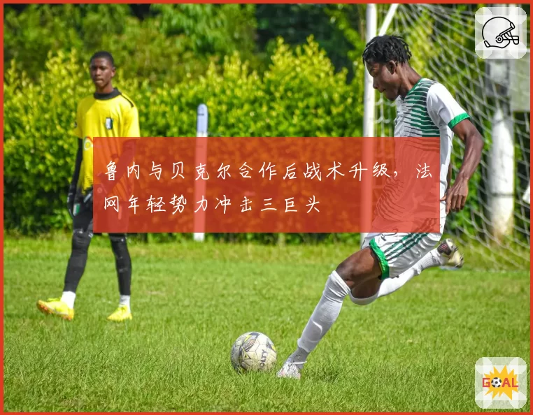鲁内与贝克尔合作后战术升级，法网年轻势力冲击三巨头