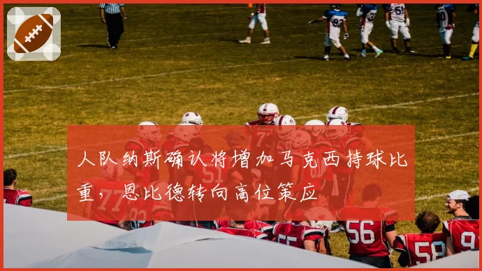 人队纳斯确认将增加马克西持球比重，恩比德转向高位策应