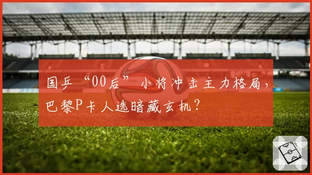 国乒“00后”小将冲击主力格局，巴黎P卡人选暗藏玄机？