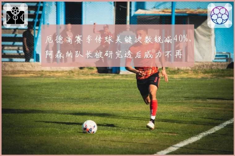 厄德高赛季传球关键次数锐减40%，阿森纳队长被研究透后威力不再