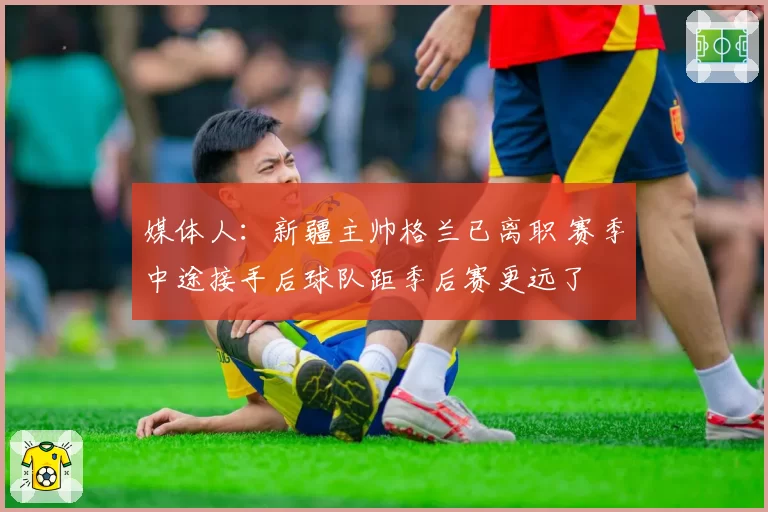 媒体人:新疆主帅格兰已离职 赛季中途接手后球队距季后赛更远了